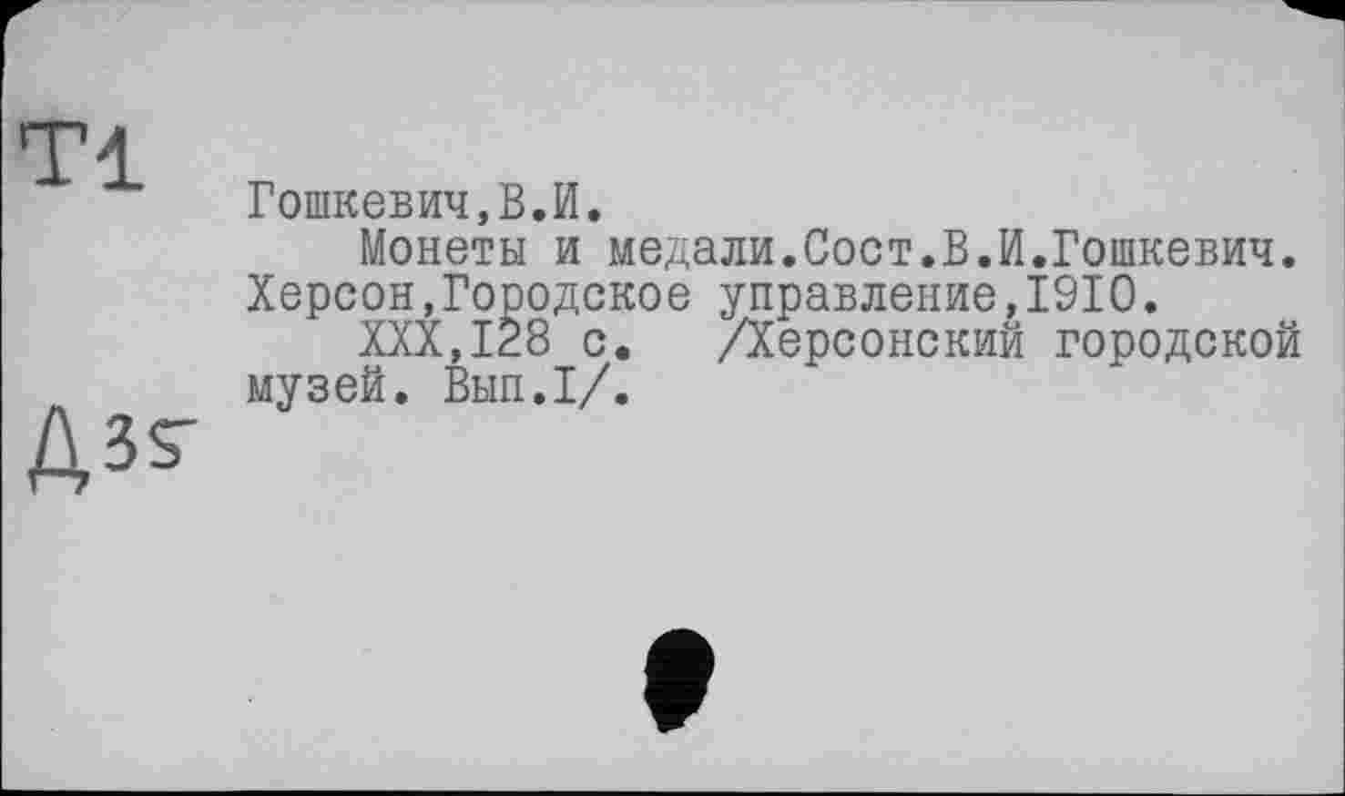 ﻿Гошкевич,В.И.
Монеты и медали.Сост.В.И.Гошкевич. Херсон,Городское управление,1910.
XXX,128 с. /Херсонский городской музей. Вып.1/.